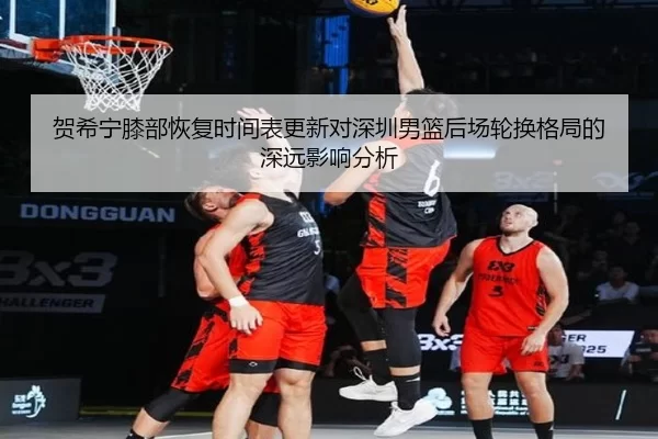 贺希宁膝部恢复时间表更新对深圳男篮后场轮换格局的深远影响分析